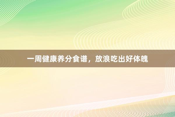 一周健康养分食谱，放浪吃出好体魄